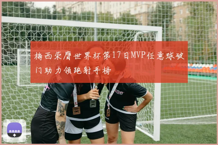 梅西荣膺世界杯第17日MVP任意球破门助力领跑射手榜