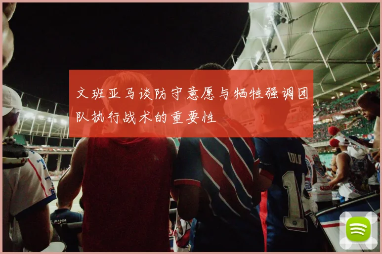 文班亚马谈防守意愿与牺牲强调团队执行战术的重要性