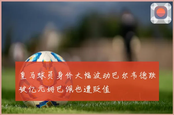 皇马球员身价大幅波动巴尔韦德跌破亿元姆巴佩也遭贬值