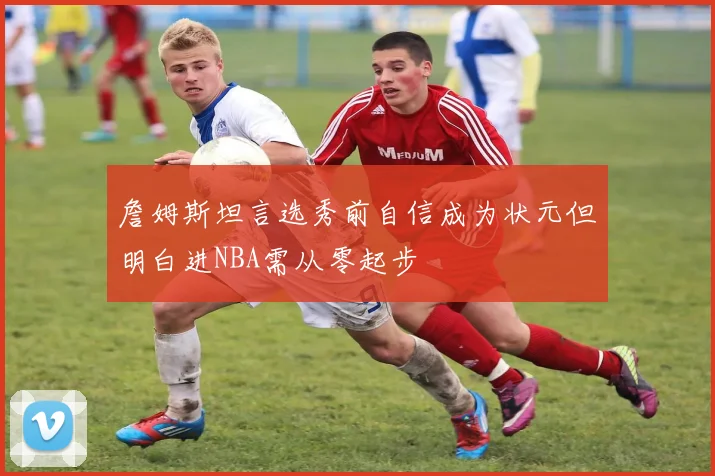 詹姆斯坦言选秀前自信成为状元但明白进NBA需从零起步
