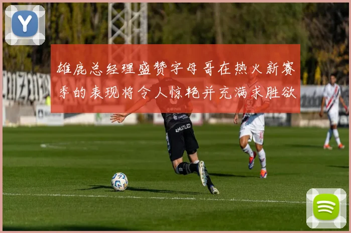 雄鹿总经理盛赞字母哥在热火新赛季的表现将令人惊艳并充满求胜欲