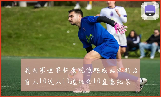 奥利塞世界杯表现惊艳成就济科后首人10过人10造机会10直塞纪录