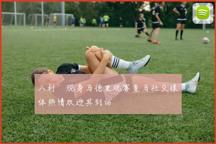 八村塁现身马德里观赛皇马社交媒体热情欢迎其到访