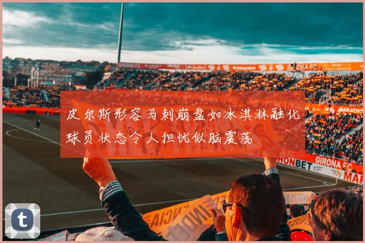 皮尔斯形容马刺崩盘如冰淇淋融化球员状态令人担忧似脑震荡