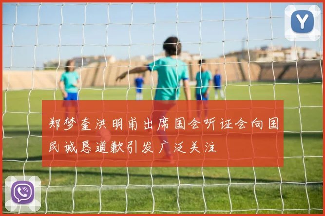 郑梦奎洪明甫出席国会听证会向国民诚恳道歉引发广泛关注