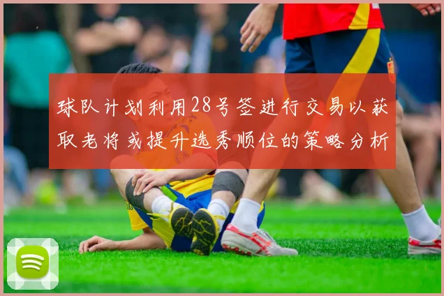 球队计划利用28号签进行交易以获取老将或提升选秀顺位的策略分析