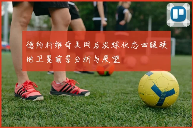 德约科维奇美网后发球状态回暖硬地卫冕前景分析与展望