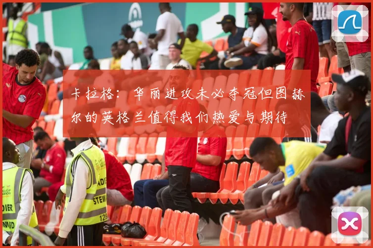 卡拉格：华丽进攻未必夺冠但图赫尔的英格兰值得我们热爱与期待