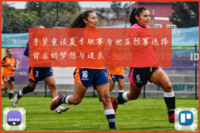 李贤重谈夏季联赛与世亚预赛选择背后的梦想与追求