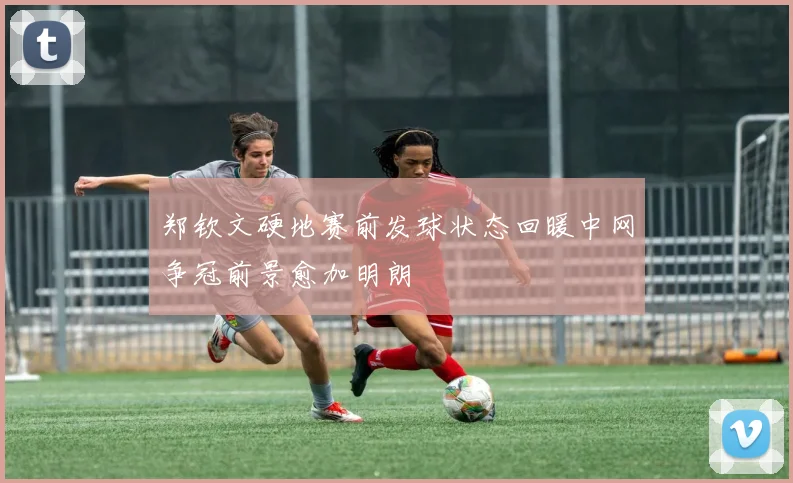 郑钦文硬地赛前发球状态回暖中网争冠前景愈加明朗