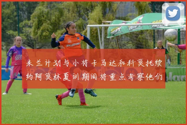 米兰计划与小将卡马达和科莫托续约阿莫林夏训期间将重点考察他们