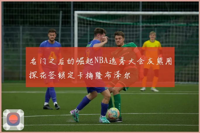 名门之后的崛起NBA选秀大会灰熊用探花签锁定卡梅隆布泽尔