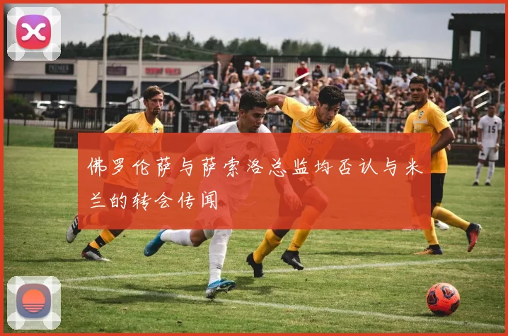 佛罗伦萨与萨索洛总监均否认与米兰的转会传闻