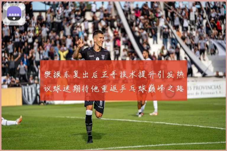 樊振东复出后正手技术提升引发热议球迷期待他重返乒乓球巅峰之路