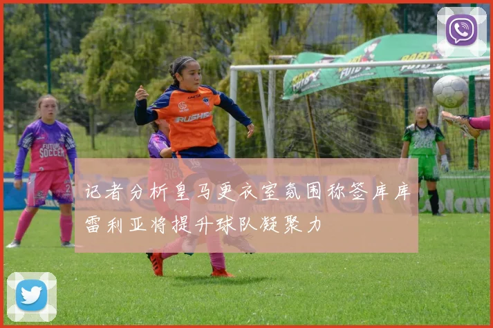 记者分析皇马更衣室氛围称签库库雷利亚将提升球队凝聚力