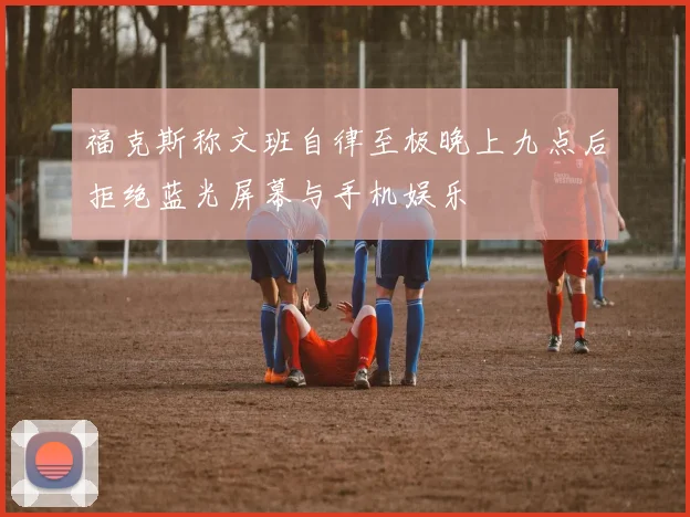 福克斯称文班自律至极晚上九点后拒绝蓝光屏幕与手机娱乐