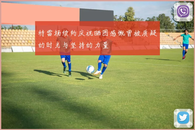 特雷杨续约庆祝晒图感慨曾被质疑的时光与坚持的力量