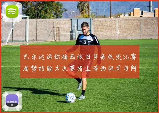 巴尔达诺称梅西依旧具备改变比赛局势的能力决赛将上演西班牙与阿根廷的对决