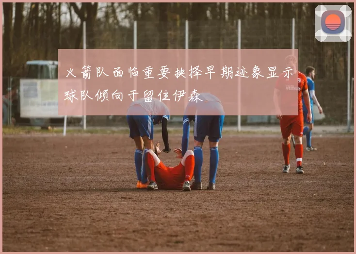 火箭队面临重要抉择早期迹象显示球队倾向于留住伊森