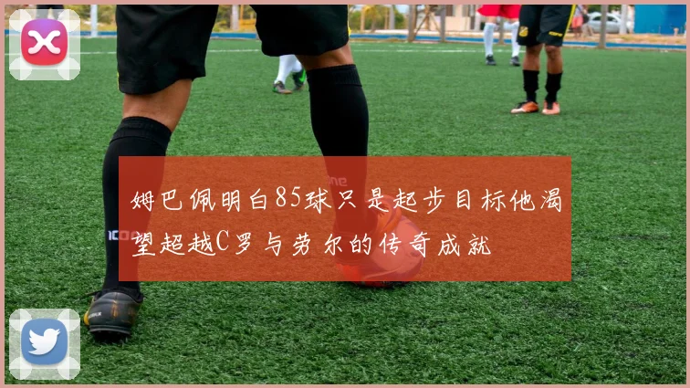 姆巴佩明白85球只是起步目标他渴望超越C罗与劳尔的传奇成就