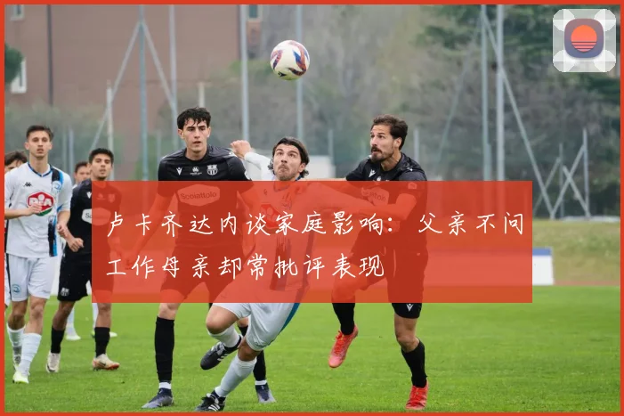 卢卡齐达内谈家庭影响：父亲不问工作母亲却常批评表现