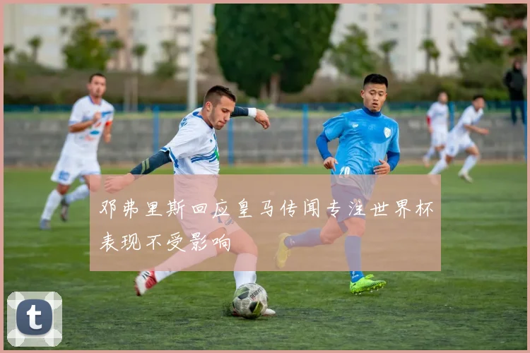 邓弗里斯回应皇马传闻专注世界杯表现不受影响
