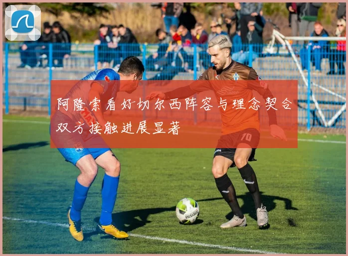阿隆索看好切尔西阵容与理念契合双方接触进展显著