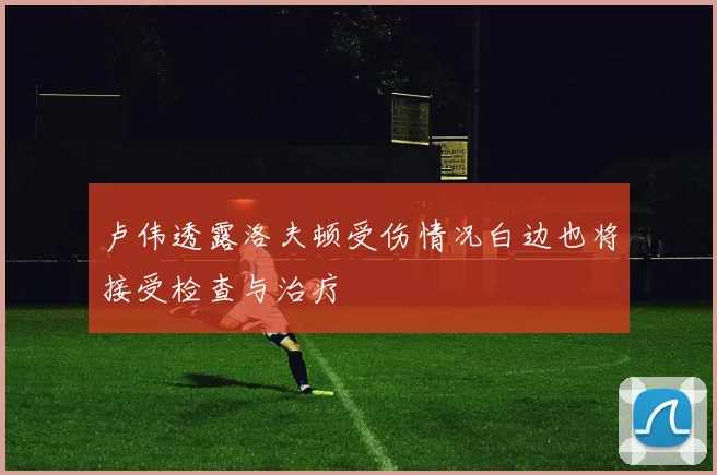 卢伟透露洛夫顿受伤情况白边也将接受检查与治疗