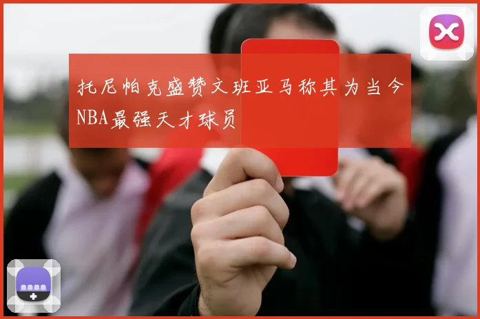托尼帕克盛赞文班亚马称其为当今NBA最强天才球员
