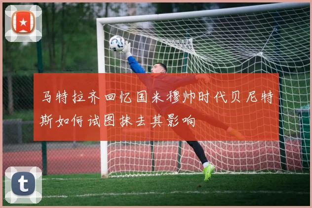 马特拉齐回忆国米穆帅时代贝尼特斯如何试图抹去其影响